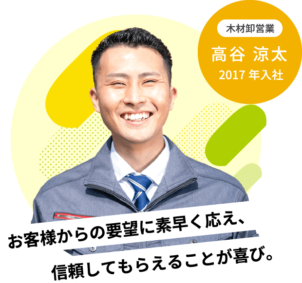 信頼してもらえることが喜び。お客様からの要望に素早く応え、2017年入社木材卸営業高谷 涼太